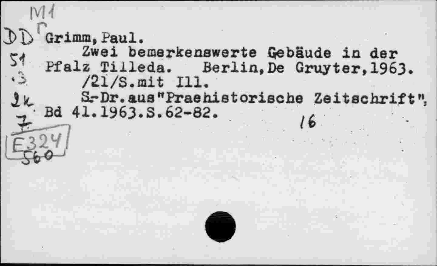 ﻿|vH
Grimm, Paul.
Zwei bemerkenswerte Gebäude in der Pfalz Tilleda. Berlin,De Gruyter,1963.
»A /21/S.mit Ill.
Ли S.-Dr.aus"Praehistorische Zeitschrift”, • Bd 41.1963.S.62-82.
3^-- >	/ *